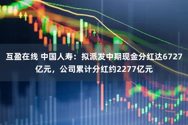 互盈在线 中国人寿:拟派发中期现金分红达6727亿元,公司累计分红约2277亿元