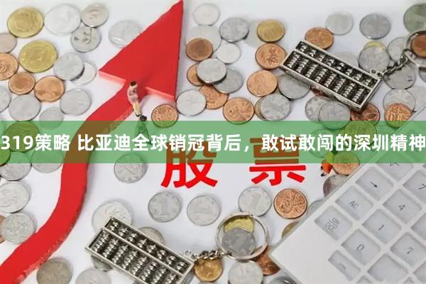 319策略 比亚迪全球销冠背后，敢试敢闯的深圳精神