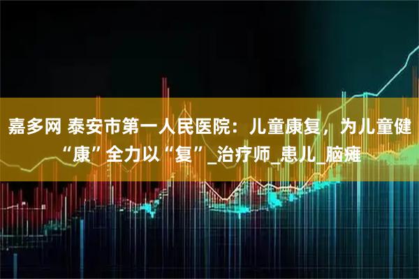 嘉多网 泰安市第一人民医院:儿童康复,为儿童健“康”全力以“复”_治疗师_患儿_脑瘫
