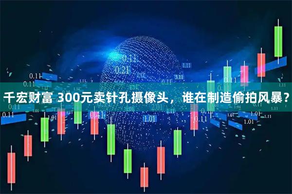 千宏财富 300元卖针孔摄像头，谁在制造偷拍风暴？