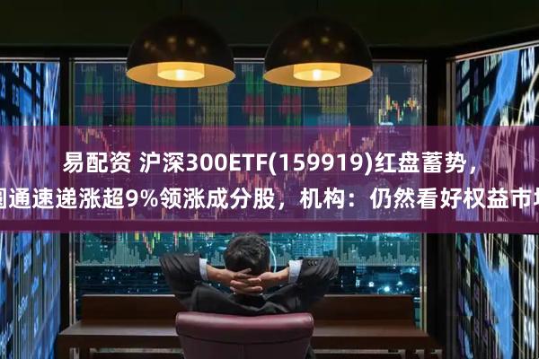 易配资 沪深300ETF(159919)红盘蓄势,圆通速递涨超9%领涨成分股,机构:仍然看好权益市场