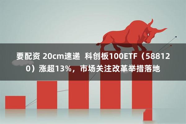 要配资 20cm速递 科创板100ETF(588120)涨超13%,市场关注改革举措落地