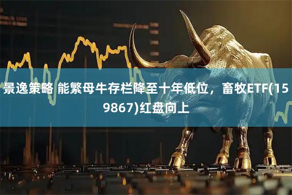 景逸策略 能繁母牛存栏降至十年低位,畜牧ETF(159867)红盘向上