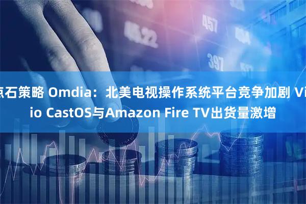 点石策略 Omdia：北美电视操作系统平台竞争加剧 Vizio CastOS与Amazon Fire TV出货量激增