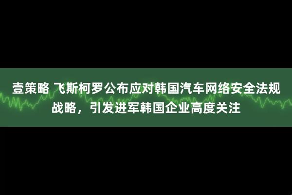 壹策略 飞斯柯罗公布应对韩国汽车网络安全法规战略，引发进军韩国企业高度关注