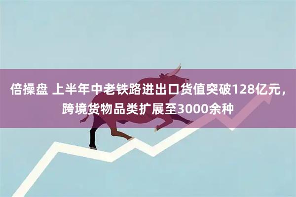 倍操盘 上半年中老铁路进出口货值突破128亿元，跨境货物品类扩展至3000余种