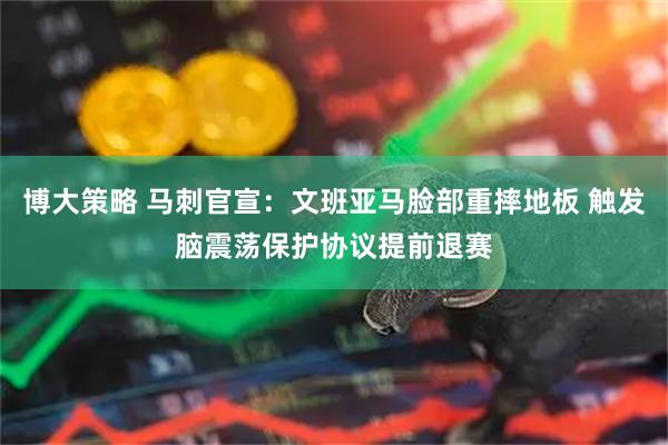 博大策略 马刺官宣：文班亚马脸部重摔地板 触发脑震荡保护协议提前退赛