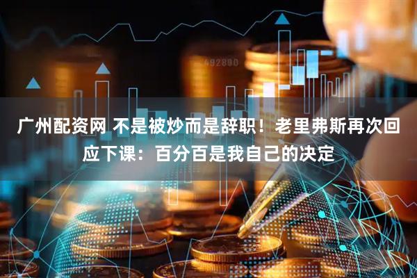 广州配资网 不是被炒而是辞职！老里弗斯再次回应下课：百分百是我自己的决定