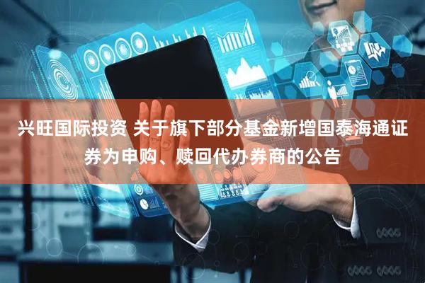 兴旺国际投资 关于旗下部分基金新增国泰海通证券为申购、赎回代办券商的公告