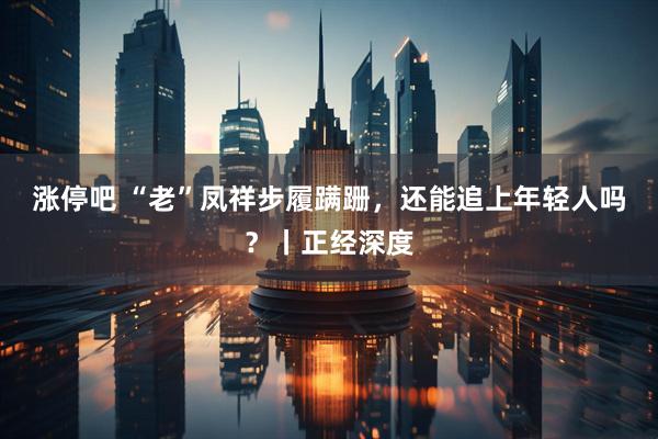 涨停吧 “老”凤祥步履蹒跚，还能追上年轻人吗？丨正经深度