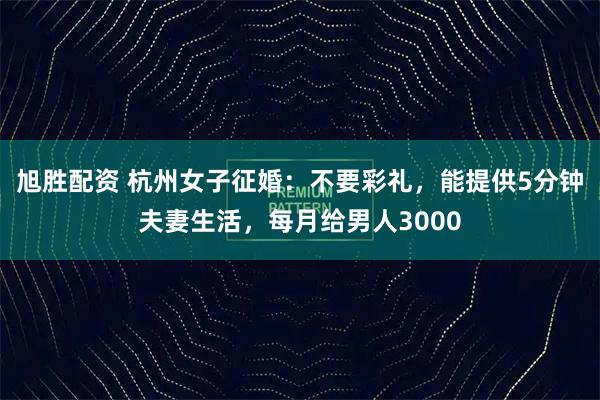 旭胜配资 杭州女子征婚：不要彩礼，能提供5分钟夫妻生活，每月给男人3000
