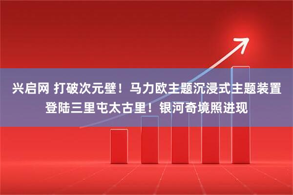 兴启网 打破次元壁！马力欧主题沉浸式主题装置登陆三里屯太古里！银河奇境照进现
