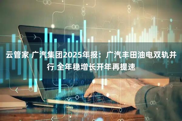 云管家 广汽集团2025年报：广汽丰田油电双轨并行 全年稳增长开年再提速