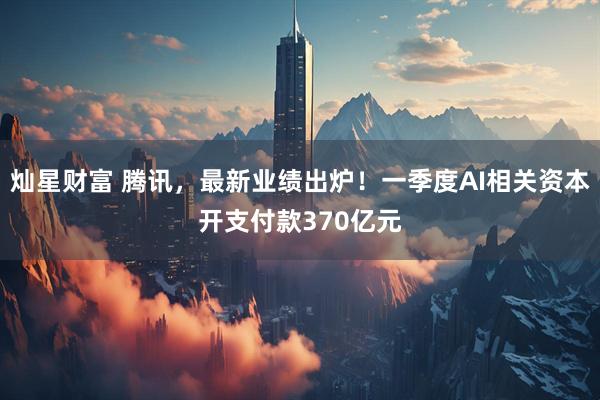 灿星财富 腾讯，最新业绩出炉！一季度AI相关资本开支付款370亿元