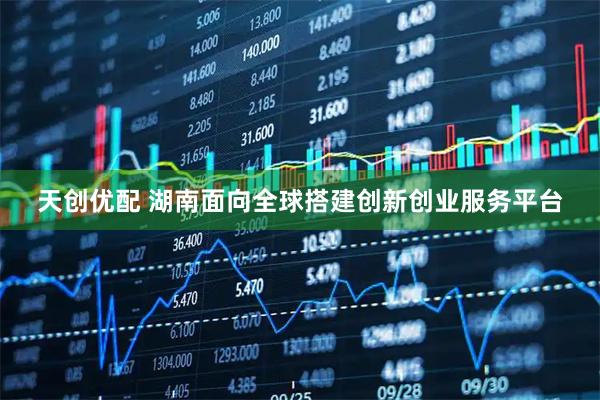 天创优配 湖南面向全球搭建创新创业服务平台
