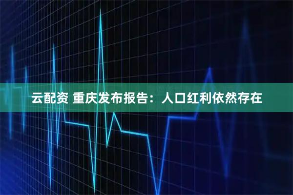 云配资 重庆发布报告：人口红利依然存在