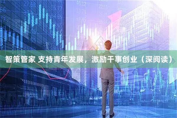 智策管家 支持青年发展，激励干事创业（深阅读）
