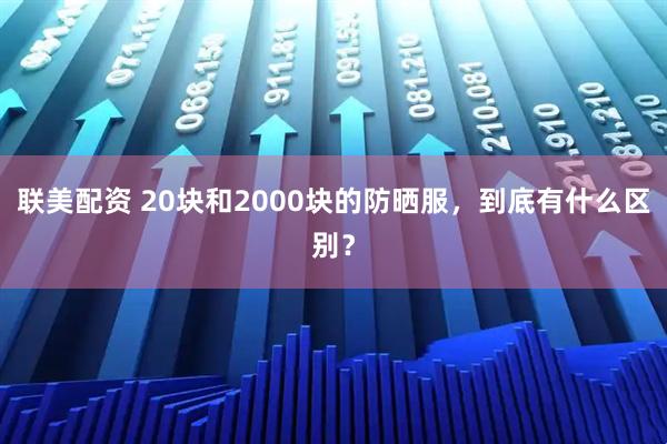 联美配资 20块和2000块的防晒服，到底有什么区别？