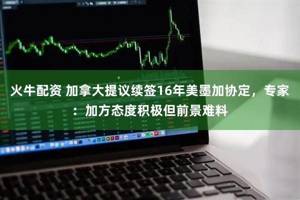 火牛配资 加拿大提议续签16年美墨加协定，专家：加方态度积极但前景难料