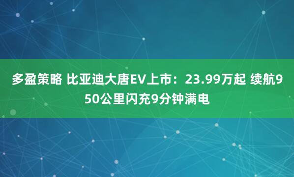多盈策略 比亚迪大唐EV上市:23.99万起 续航950公里闪充9分钟满电