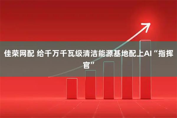 佳荣网配 给千万千瓦级清洁能源基地配上AI“指挥官”