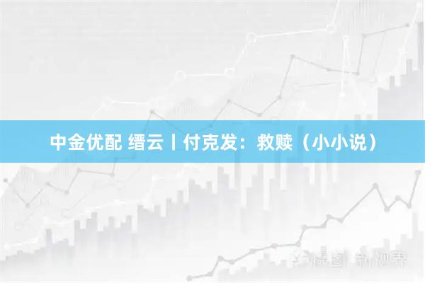 中金优配 缙云丨付克发：救赎（小小说）