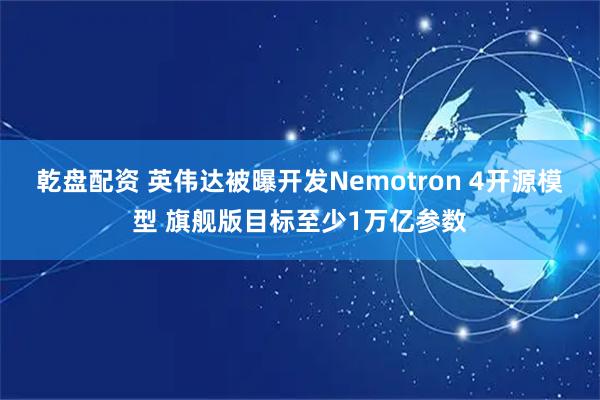 乾盘配资 英伟达被曝开发Nemotron 4开源模型 旗舰版目标至少1万亿参数