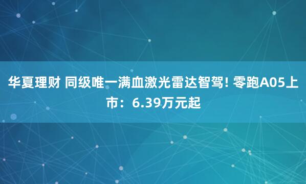 华夏理财 同级唯一满血激光雷达智驾! 零跑A05上市：6.39万元起