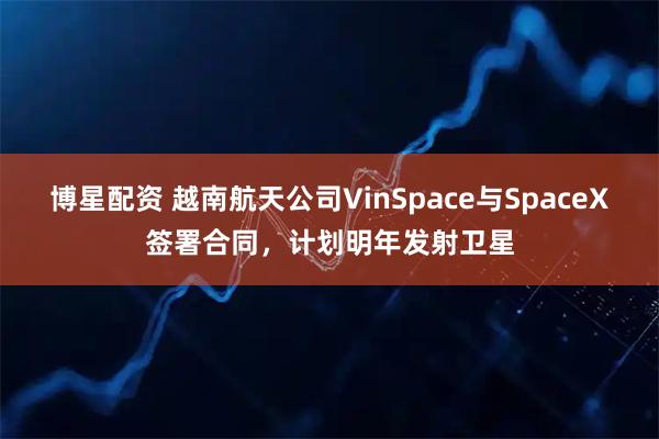 博星配资 越南航天公司VinSpace与SpaceX签署合同，计划明年发射卫星