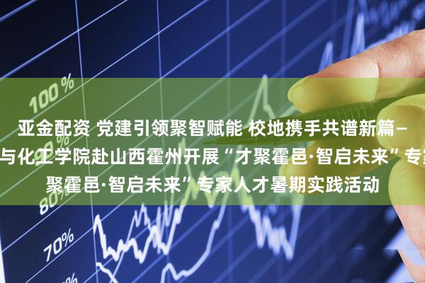 亚金配资 党建引领聚智赋能 校地携手共谱新篇——华南理工大学化学与化工学院赴山西霍州开展“才聚霍邑·智启未来”专家人才暑期实践活动