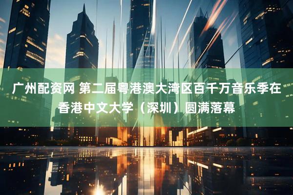 广州配资网 第二届粤港澳大湾区百千万音乐季在香港中文大学（深圳）圆满落幕