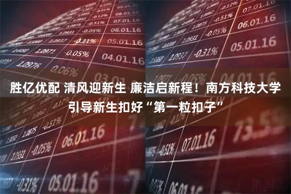 胜亿优配 清风迎新生 廉洁启新程！南方科技大学引导新生扣好“第一粒扣子”