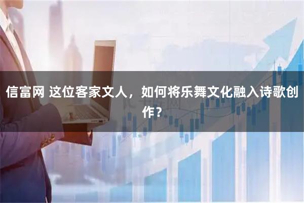 信富网 这位客家文人，如何将乐舞文化融入诗歌创作？