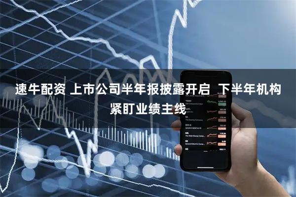 速牛配资 上市公司半年报披露开启  下半年机构紧盯业绩主线
